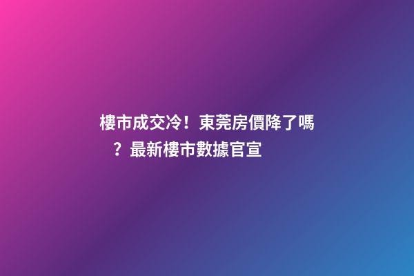 樓市成交冷！東莞房價降了嗎？最新樓市數據官宣